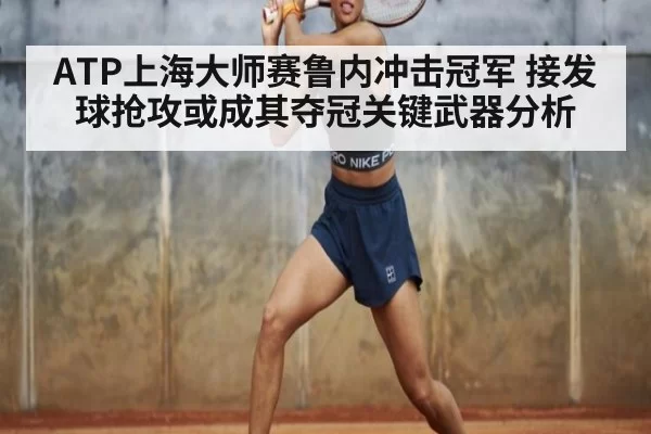 ATP上海大师赛鲁内冲击冠军 接发球抢攻或成其夺冠关键武器分析
